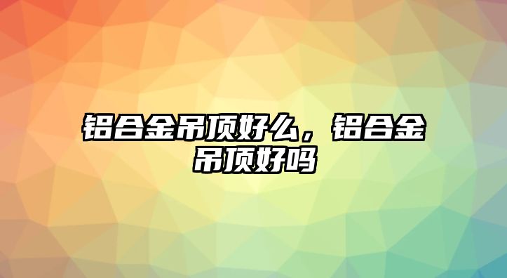 鋁合金吊頂好么，鋁合金吊頂好嗎