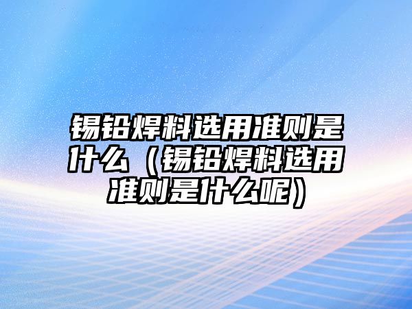 錫鉛焊料選用準(zhǔn)則是什么（錫鉛焊料選用準(zhǔn)則是什么呢）