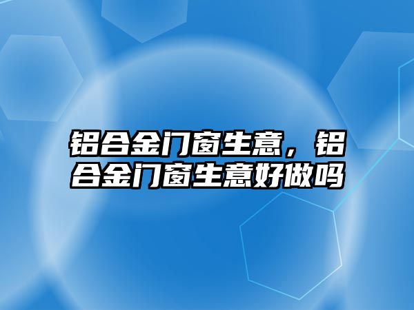 鋁合金門窗生意，鋁合金門窗生意好做嗎