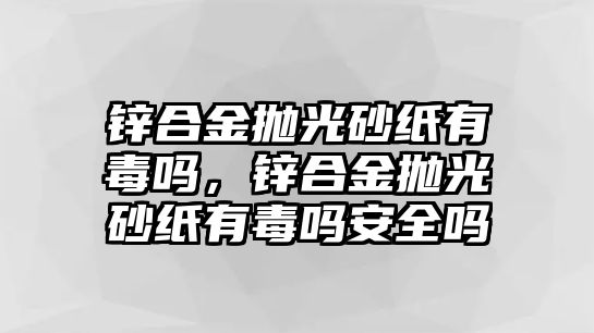 鋅合金拋光砂紙有毒嗎，鋅合金拋光砂紙有毒嗎安全嗎