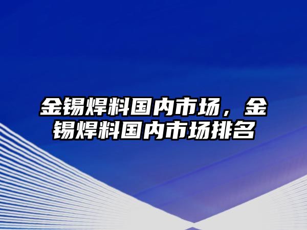 金錫焊料國(guó)內(nèi)市場(chǎng)，金錫焊料國(guó)內(nèi)市場(chǎng)排名