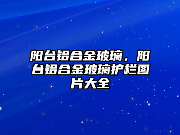 陽臺鋁合金玻璃，陽臺鋁合金玻璃護欄圖片大全