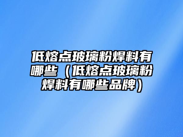 低熔點玻璃粉焊料有哪些（低熔點玻璃粉焊料有哪些品牌）