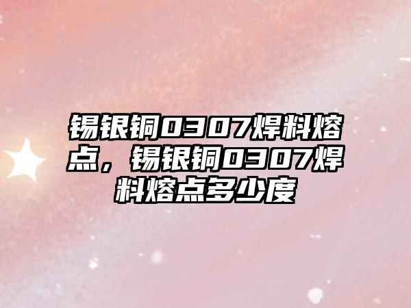 錫銀銅0307焊料熔點，錫銀銅0307焊料熔點多少度