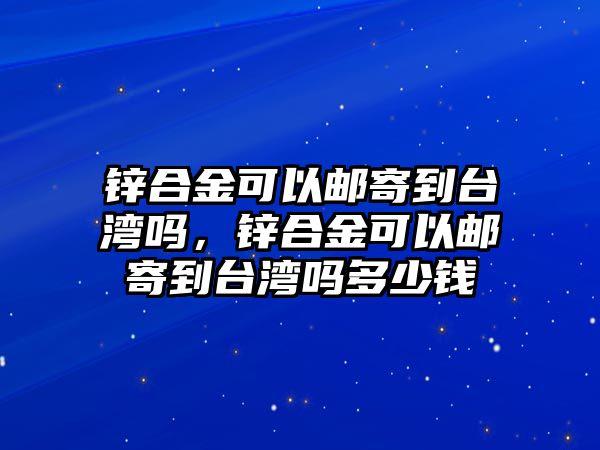 鋅合金可以郵寄到臺(tái)灣嗎，鋅合金可以郵寄到臺(tái)灣嗎多少錢