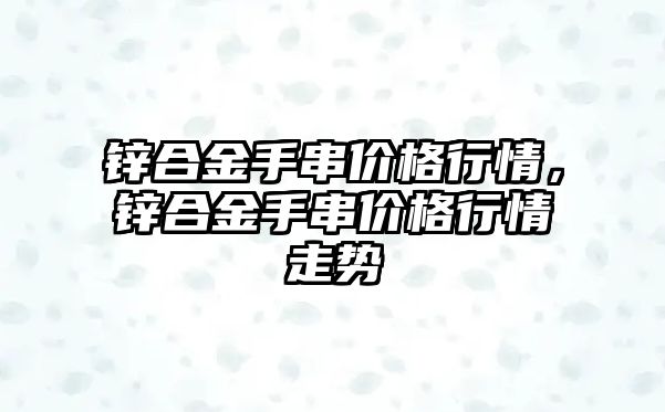 鋅合金手串價格行情，鋅合金手串價格行情走勢