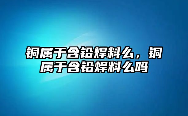 銅屬于含鉛焊料么，銅屬于含鉛焊料么嗎