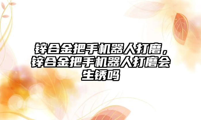 鋅合金把手機器人打磨，鋅合金把手機器人打磨會生銹嗎