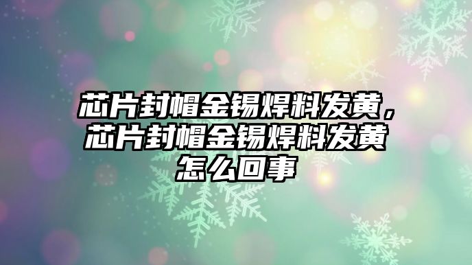 芯片封帽金錫焊料發(fā)黃，芯片封帽金錫焊料發(fā)黃怎么回事