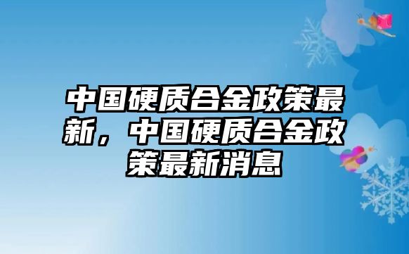 中國硬質(zhì)合金政策最新，中國硬質(zhì)合金政策最新消息