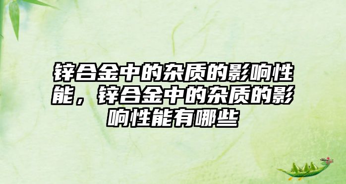 鋅合金中的雜質(zhì)的影響性能，鋅合金中的雜質(zhì)的影響性能有哪些