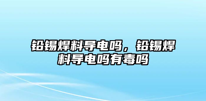 鉛錫焊料導電嗎，鉛錫焊料導電嗎有毒嗎