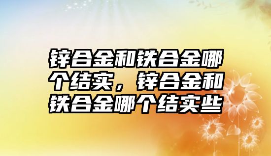 鋅合金和鐵合金哪個結(jié)實，鋅合金和鐵合金哪個結(jié)實些