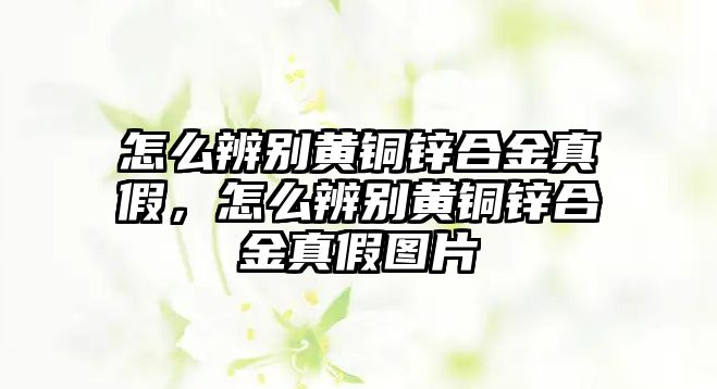 怎么辨別黃銅鋅合金真假，怎么辨別黃銅鋅合金真假圖片