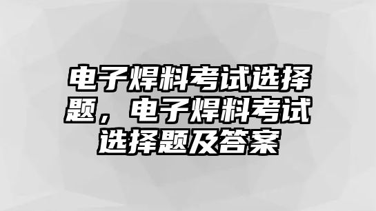 電子焊料考試選擇題，電子焊料考試選擇題及答案