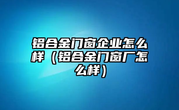 鋁合金門窗企業(yè)怎么樣（鋁合金門窗廠怎么樣）