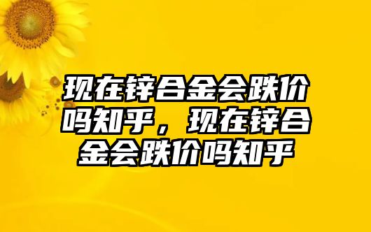 現(xiàn)在鋅合金會跌價嗎知乎，現(xiàn)在鋅合金會跌價嗎知乎