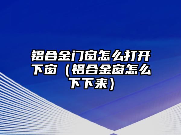 鋁合金門窗怎么打開下窗（鋁合金窗怎么下下來）