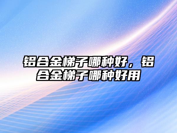 鋁合金梯子哪種好，鋁合金梯子哪種好用