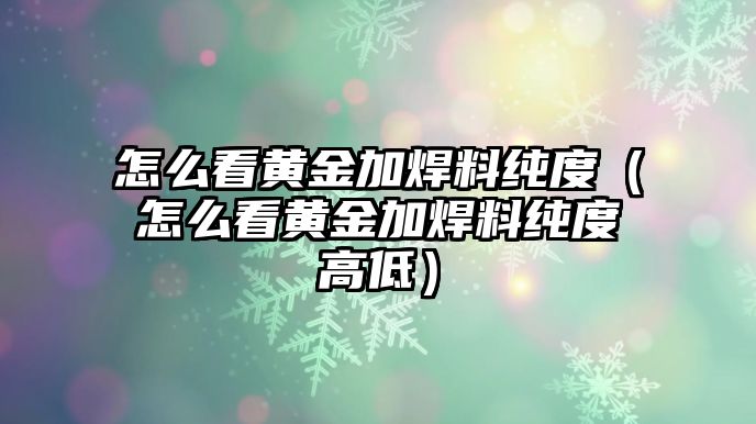 怎么看黃金加焊料純度（怎么看黃金加焊料純度高低）