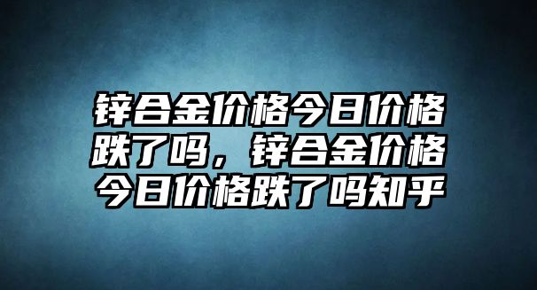 鋅合金價(jià)格今日價(jià)格跌了嗎，鋅合金價(jià)格今日價(jià)格跌了嗎知乎