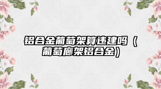 鋁合金葡萄架算違建嗎（葡萄廊架鋁合金）