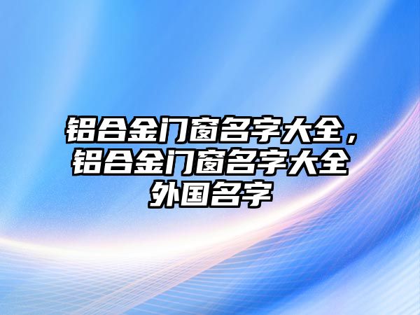 鋁合金門窗名字大全，鋁合金門窗名字大全外國(guó)名字