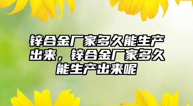 鋅合金廠家多久能生產(chǎn)出來，鋅合金廠家多久能生產(chǎn)出來呢