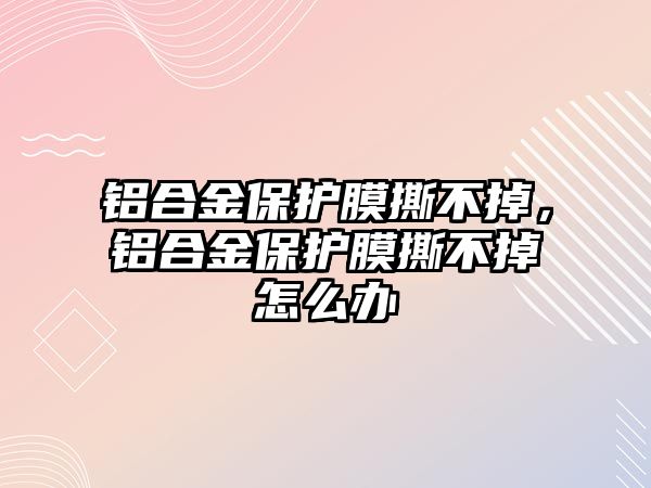 鋁合金保護膜撕不掉，鋁合金保護膜撕不掉怎么辦