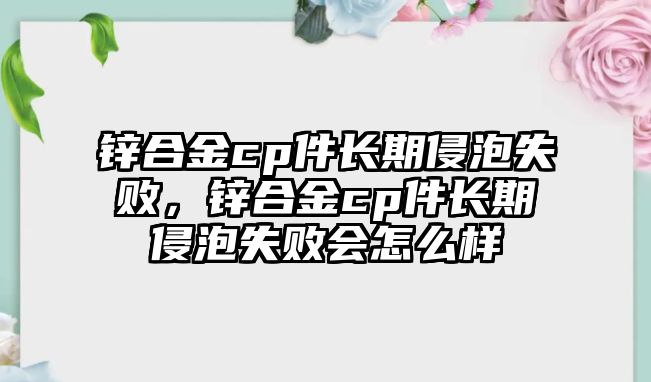 鋅合金cp件長期侵泡失敗，鋅合金cp件長期侵泡失敗會怎么樣