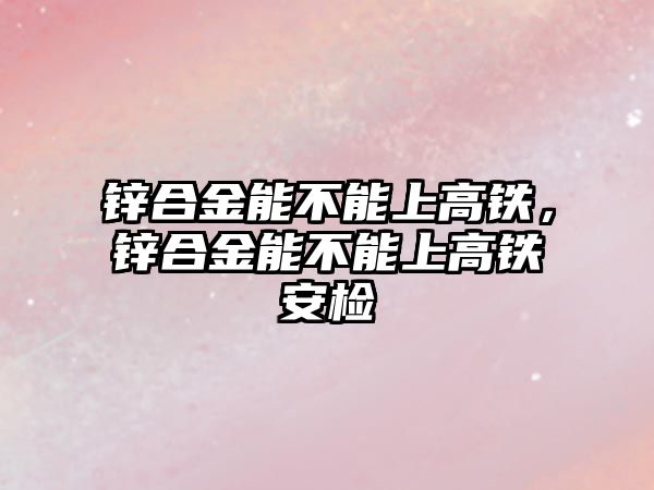 鋅合金能不能上高鐵，鋅合金能不能上高鐵安檢