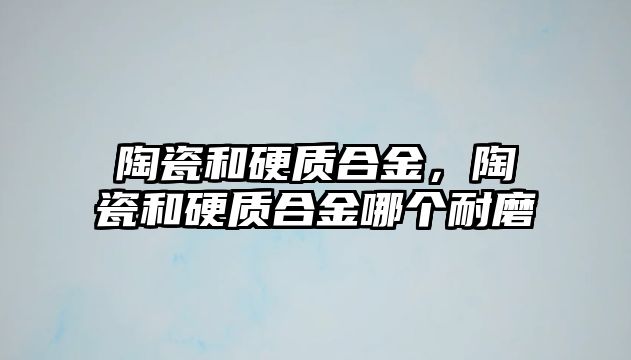 陶瓷和硬質(zhì)合金，陶瓷和硬質(zhì)合金哪個耐磨