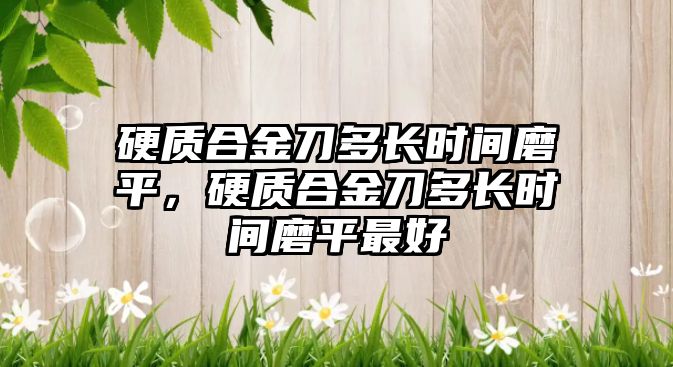 硬質(zhì)合金刀多長時間磨平，硬質(zhì)合金刀多長時間磨平最好