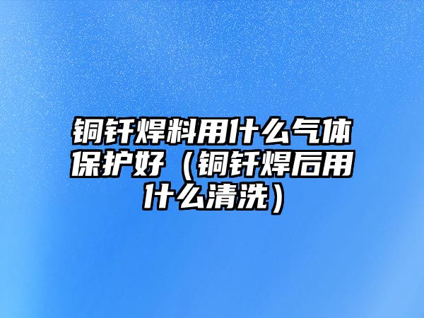 銅釬焊料用什么氣體保護(hù)好（銅釬焊后用什么清洗）