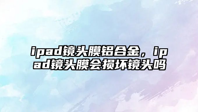 ipad鏡頭膜鋁合金，ipad鏡頭膜會(huì)損壞鏡頭嗎