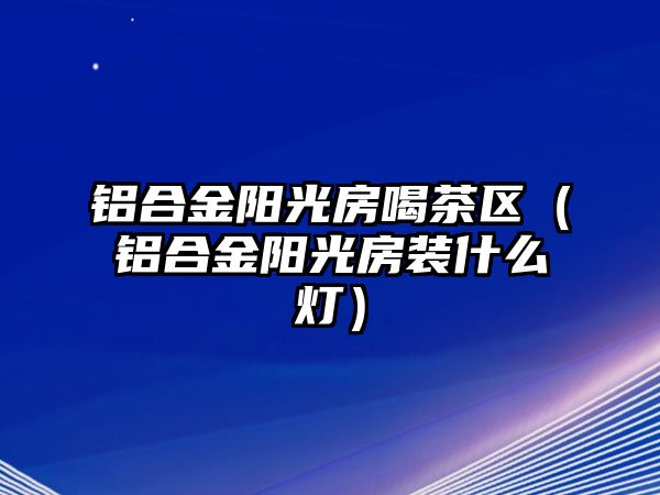 鋁合金陽(yáng)光房喝茶區(qū)（鋁合金陽(yáng)光房裝什么燈）