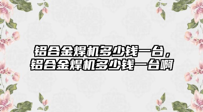 鋁合金焊機多少錢一臺，鋁合金焊機多少錢一臺啊