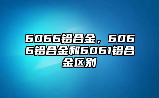 6066鋁合金，6066鋁合金和6061鋁合金區(qū)別