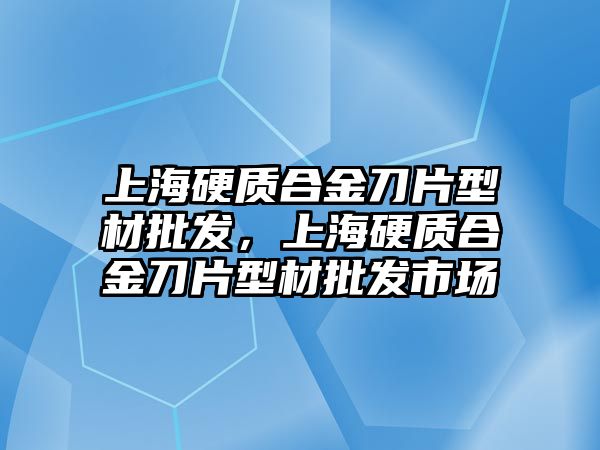 上海硬質(zhì)合金刀片型材批發(fā)，上海硬質(zhì)合金刀片型材批發(fā)市場(chǎng)