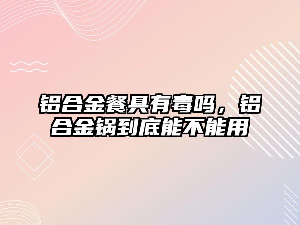 鋁合金餐具有毒嗎，鋁合金鍋到底能不能用