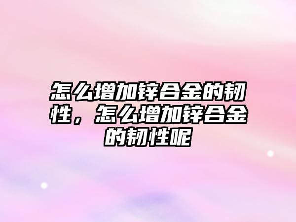 怎么增加鋅合金的韌性，怎么增加鋅合金的韌性呢