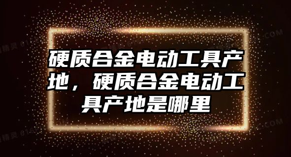 硬質(zhì)合金電動工具產(chǎn)地，硬質(zhì)合金電動工具產(chǎn)地是哪里