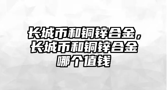 長城幣和銅鋅合金，長城幣和銅鋅合金哪個值錢