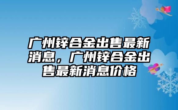 廣州鋅合金出售最新消息，廣州鋅合金出售最新消息價格