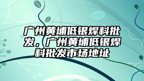 廣州黃埔低銀焊料批發(fā)，廣州黃埔低銀焊料批發(fā)市場地址