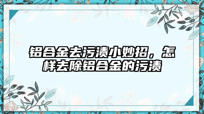 鋁合金去污漬小妙招，怎樣去除鋁合金的污漬