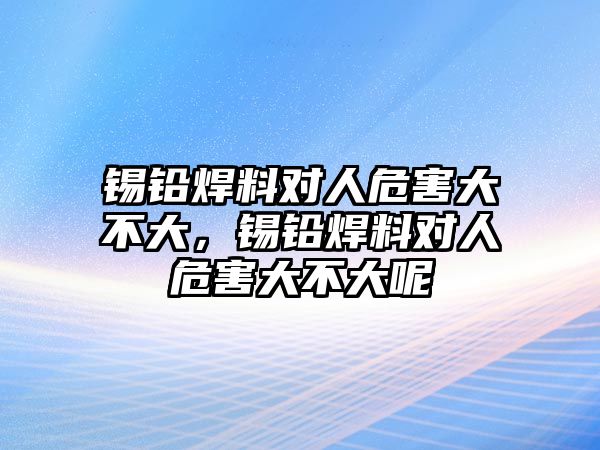 錫鉛焊料對(duì)人危害大不大，錫鉛焊料對(duì)人危害大不大呢