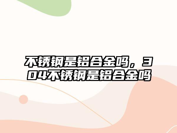 不銹鋼是鋁合金嗎，304不銹鋼是鋁合金嗎