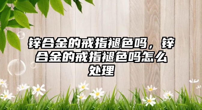 鋅合金的戒指褪色嗎，鋅合金的戒指褪色嗎怎么處理