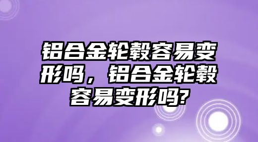 鋁合金輪轂容易變形嗎，鋁合金輪轂容易變形嗎?